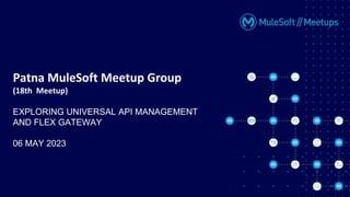 Patna MuleSoft Meetup Group
(18th Meetup)
EXPLORING UNIVERSAL API MANAGEMENT
AND FLEX GATEWAY
06 MAY 2023
 