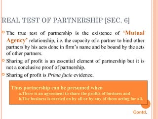 REAL TEST OF PARTNERSHIP [SEC. 6]
 The true test of partnership is the existence of ‘Mutual
Agency’ relationship, i.e. the capacity of a partner to bind other
partners by his acts done in firm’s name and be bound by the acts
of other partners.
 Sharing of profit is an essential element of partnership but it is
not a conclusive proof of partnership.
 Sharing of profit is Prima facie evidence.
Thus partnership can be presumed when
a.There is an agreement to share the profits of business and
b.The business is carried on by all or by any of them acting for all.
Contd.
 