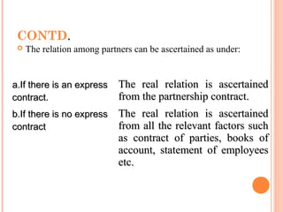 CONTD.
 The relation among partners can be ascertained as under:
a.If there is an expressa.If there is an express
contract.contract.
The real relation is ascertainedThe real relation is ascertained
from the partnership contract.from the partnership contract.
b.If there is no expressb.If there is no express
contractcontract
The real relation is ascertainedThe real relation is ascertained
from all the relevant factors suchfrom all the relevant factors such
as contract of parties, books ofas contract of parties, books of
account, statement of employeesaccount, statement of employees
etc.etc.
 