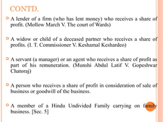 CONTD.
 A lender of a firm (who has lent money) who receives a share of
profit. (Mollow March V. The court of Wards)
 A widow or child of a deceased partner who receives a share of
profits. (I. T. Commissioner V. Keshamal Keshardeo)
 A servant (a manager) or an agent who receives a share of profit as
part of his remuneration. (Munshi Abdul Latif V. Gopeshwar
Chatoraj)
 A person who receives a share of profit in consideration of sale of
business or goodwill of the business.
 A member of a Hindu Undivided Family carrying on family
business. [Sec. 5]
 