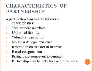 CHARACTERISTICS OF
PARTNERSHIP
A partnership firm has the following
characteristics:
1. Two or more members
2. Unlimited liability
3. Voluntary registration
4. No separate legal existence
5. Restriction on transfer of interest:
6. Based on agreement
7. Partners are competent to contract
8. Partnership may be only for lawful business.
 