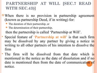 PARTNERSHIP AT WILL [SEC.7 READ
WITH SEC.43)]
 When there is no provision in partnership agreement
(known as partnership Deed, if in writing) for:
 The duration of their partnership, or
 The determination of their partnership,
then the partnership is called ‘Partnership at Will’.
 Special feature of ‘Partnership at will’ is that such firm
may be dissolved by any partner by giving a notice in
writing to all other partners of his intention to dissolve the
firm
 The firm will be dissolved from that date which is
mentioned in the notice as the date of dissolution and if no
date is mentioned then from the date of communication of
notice.
 