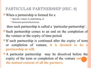 PARTICULAR PARTNERSHIP [SEC. 8]
 When a partnership is formed for a
 Specific venture or undertaking, or
 Particular period (fixed term)
then such partnership is called a ‘particular partnership’.
 Such partnership comes to an end on the completion of
the venture or the expiry of time period.
 If such partnership is continued after the expiry of term
or completion of venture, it is deemed to be a
partnership at will.
 A particular partnership may be dissolved before the
expiry of the term or completion of the venture only by
the mutual consent of all the partners.
 