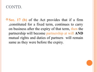 CONTD.
 Sec. 17 (b) of the Act provides that if a firm
,constituted for a fixed term, continues to carry
on business after the expiry of that term, then the
partnership will become partnership at will AND
mutual rights and duties of partners will remain
same as they were before the expiry.
 