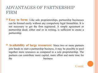 ADVANTAGES OF PARTNERSHIP
FIRM
 Easy to form: Like sole proprietorships, partnership businesses
can be formed easily without any compulsory legal formalities. It is
not necessary to get the firm registered. A simple agreement or
partnership deed, either oral or in writing, is sufficient to create a
partnership.
 Availability of large resources: Since two or more partners
join hands to start a partnership business, it may be possible to pool
together more resources as compared to a sole proprietorship. The
partners can contribute more capital, more effort and more time for
the business
Contd.
 
