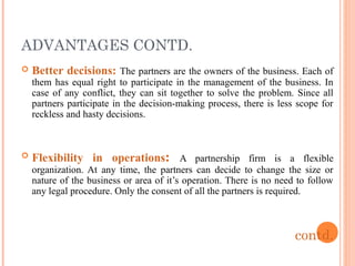 ADVANTAGES CONTD.
 Better decisions: The partners are the owners of the business. Each of
them has equal right to participate in the management of the business. In
case of any conflict, they can sit together to solve the problem. Since all
partners participate in the decision-making process, there is less scope for
reckless and hasty decisions.
 Flexibility in operations: A partnership firm is a flexible
organization. At any time, the partners can decide to change the size or
nature of the business or area of it’s operation. There is no need to follow
any legal procedure. Only the consent of all the partners is required.
contd.
 