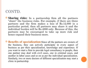 CONTD.
 Sharing risks: In a partnership firm all the partners
“share” the business risks. For example, if there are three
partners and the firm makes a loss of Rs.12,000 in a
particular period, then all partners may share it and the
individual burden will be Rs.4000 only. Because of this, the
partners may be encouraged to take up more risk and
hence expand their business more.
 Benefits of specialization:Since all the partners are owners of
the business, they can actively participate in every aspect of
business as per their specialization, knowledge and experience. If
you want to start a firm to provide legal consultancy to people, then
one partner may deal with civil cases, one in criminal cases, and
another in labor cases and so on as per the individual specialization.
Similarly, two or more doctors of different specialization may start a
clinic in partnership.
 