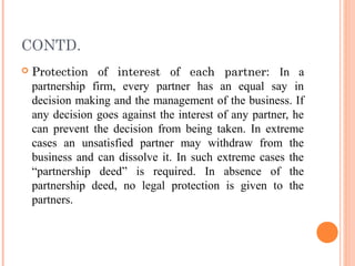 CONTD.
 Protection of interest of each partner: In a
partnership firm, every partner has an equal say in
decision making and the management of the business. If
any decision goes against the interest of any partner, he
can prevent the decision from being taken. In extreme
cases an unsatisfied partner may withdraw from the
business and can dissolve it. In such extreme cases the
“partnership deed” is required. In absence of the
partnership deed, no legal protection is given to the
partners.
 