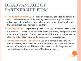 DISADVANTAGE OF
PARTNERSHIP FIRM
 Unlimited liability:All the partners are jointly liable for the debt of the
firm. They can share the liability among themselves or any one can be
asked to pay all the debts even from his personal properties depending on
the arrangement made between the partners.
 Uncertain life:The partnership firm has no legal existence separate from
it’s partners. It comes to an end with death, insolvency, incapacity or the
retirement of a partner. Further, any unsatisfied or discontent partner can
also give notice at any time for the dissolution of the partnership.
 No transferability of share:If you are a partner in any firm, you
cannot transfer your share or part of the company to outsiders, without the
consent of other partners. This creates inconvenience for the partner who
wants to leave the firm or sell part of his share to others.
Contd.
 