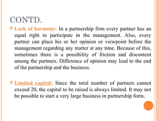 CONTD.
 Lack of harmony: In a partnership firm every partner has an
equal right to participate in the management. Also, every
partner can place his or her opinion or viewpoint before the
management regarding any matter at any time. Because of this,
sometimes there is a possibility of friction and discontent
among the partners. Difference of opinion may lead to the end
of the partnership and the business.
 Limited capital: Since the total number of partners cannot
exceed 20, the capital to be raised is always limited. It may not
be possible to start a very large business in partnership form.
 