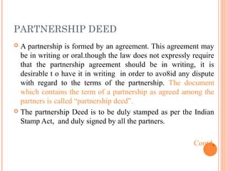 PARTNERSHIP DEED
 A partnership is formed by an agreement. This agreement may
be in writing or oral.though the law does not expressly require
that the partnership agreement should be in writing, it is
desirable t o have it in writing in order to avo8id any dispute
with regard to the terms of the partnership. The document
which contains the term of a partnership as agreed among the
partners is called “partnership deed”.
 The partnership Deed is to be duly stamped as per the Indian
Stamp Act, and duly signed by all the partners.
Contd.
 
