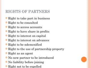 RIGHTS OF PARTNERS
 Right to take part in business
 Right to be consulted
 Right to access accounts
 Right to have share in profits
 Right to interest on capital
 Right to interest on advances
 Right to be ndemenified
 Right to the use of partnership property
 Right as an agent
 No new partner to be introduced
 No liability before joining
 Right not to be expelled
 