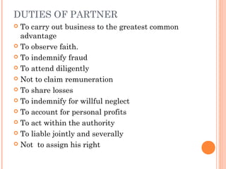 DUTIES OF PARTNER
 To carry out business to the greatest common
advantage
 To observe faith.
 To indemnify fraud
 To attend diligently
 Not to claim remuneration
 To share losses
 To indemnify for willful neglect
 To account for personal profits
 To act within the authority
 To liable jointly and severally
 Not to assign his right
 