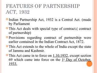 FEATURES OF PARTNERSHIP
ACT, 1932
 Indian Partnership Act, 1932 is a Central Act. (made
by Parliament
 This Act deals with special type of contract.( contract
of partnership)
 Provisions regarding contract of partnership were
earlier contained in the Indian Contract Act, 1872.
 This Act extends to the whole of India except the state
of Jammu and Kashmir.
 This Act came in to force on 1.10.1932, except section
69 which came into force on the 1st
Day of October,
1933.
 