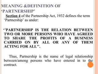 MEANING &DEFINITION OF
‘PARTNERSHIP’
Section 4 of the Partnership Act, 1932 defines the term
‘Partnership’ as under:
‘’PARTNERSHIP IS THE RELATION BETWEEN
TWO OR MORE PERSONS WHO HAVE AGREED
TO SHARE THE PROFITS OF A BUSINESS
CARRIED ON BY ALL OR ANY OF THEM
ACTING FOR ALL’’.
Thus, Partnership is the name of legal relationship
between/among persons who have entered in to the
contract.
 