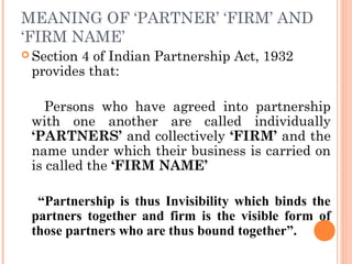 MEANING OF ‘PARTNER’ ‘FIRM’ AND
‘FIRM NAME’
 Section 4 of Indian Partnership Act, 1932
provides that:
Persons who have agreed into partnership
with one another are called individually
‘PARTNERS’ and collectively ‘FIRM’ and the
name under which their business is carried on
is called the ‘FIRM NAME’
“Partnership is thus Invisibility which binds the
partners together and firm is the visible form of
those partners who are thus bound together”.
 