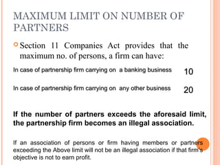 MAXIMUM LIMIT ON NUMBER OF
PARTNERS
 Section 11 Companies Act provides that the
maximum no. of persons, a firm can have:
In case of partnership firm carrying on a banking businessIn case of partnership firm carrying on a banking business
1010
In case of partnership firm carrying on any other businessIn case of partnership firm carrying on any other business
2020
If the number of partners exceeds the aforesaid limit,
the partnership firm becomes an illegal association.
If an association of persons or firm having members or partners
exceeding the Above limit will not be an illegal association if that firm’s
objective is not to earn profit.
 