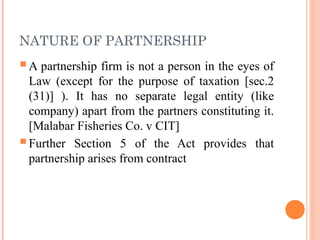 NATURE OF PARTNERSHIP
A partnership firm is not a person in the eyes of
Law (except for the purpose of taxation [sec.2
(31)] ). It has no separate legal entity (like
company) apart from the partners constituting it.
[Malabar Fisheries Co. v CIT]
Further Section 5 of the Act provides that
partnership arises from contract
 