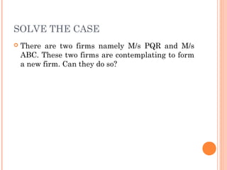 SOLVE THE CASE
 There are two firms namely M/s PQR and M/s
ABC. These two firms are contemplating to form
a new firm. Can they do so?
 
