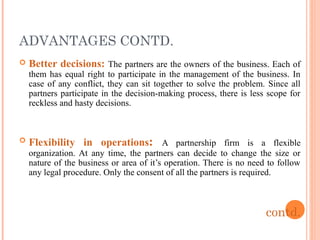 ADVANTAGES CONTD.
 Better decisions: The partners are the owners of the business. Each of
them has equal right to partici...