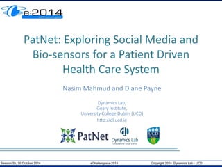 PatNet: Exploring Social Media and 
Bio-sensors for a Patient Driven 
Health Care System 
Nasim Mahmud and Diane Payne 
Dynamics Lab, 
Geary Institute, 
University College Dublin (UCD) 
http://dl.ucd.ie 
Session 5b, 30 October 2014 eChallenges e-2014 Copyright 2014 Dynamics Lab - UCD 
 