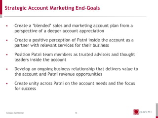 Strategic Account Marketing End-Goals


•        Create a ‘blended’ sales and marketing account plan from a
         perspective of a deeper account appreciation

•        Create a positive perception of Patni inside the account as a
         partner with relevant services for their business

•        Position Patni team members as trusted advisors and thought
         leaders inside the account

•        Develop an ongoing business relationship that delivers value to
         the account and Patni revenue opportunities

•        Create unity across Patni on the account needs and the focus
         for success




Company Confidential                    12
 
