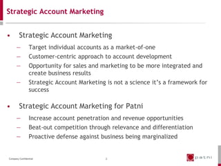 Strategic Account Marketing


•       Strategic Account Marketing
      —         Target individual accounts as a market-of-one
      —         Customer-centric approach to account development
      —         Opportunity for sales and marketing to be more integrated and
                create business results
      —         Strategic Account Marketing is not a science it’s a framework for
                success

•       Strategic Account Marketing for Patni
      —         Increase account penetration and revenue opportunities
      —         Beat-out competition through relevance and differentiation
      —         Proactive defense against business being marginalized


Company Confidential                        2
 