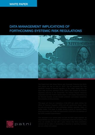 WHITE PAPER




DATA MANAGEMENT IMPLICATIONS OF
FORTHCOMING SYSTEMIC RISK REGULATIONS




              The Dodd-Frank Wall Street Reform and Consumer Protection Act (DFA)
              was signed into law on July 21, 2010. The bill represents the most
              significant change to financial regulation in the United States since the
              world wide economic downturn of the 1930’s, and transfers all financial
              regulatory authority to the Comptroller, the Federal Deposit Insurance
              Corporation and the Federal Reserve Bank. It will enable transparency of
              the financial markets, provide investor protection, and protect consumers
              from predatory lending practices.

              This paper will focus on implications of the DFA act, which defines the
              Office of Financial Research (OFR) and will significantly impact every
              buy-side and sell-side firm that underwrites, initiates, executes, clears, or
              settles trades. This paper is written during a period of transition where
              short-term events can modify the interpretation of the DFA in its definition of
              the OFR’s practical implementation.

              This document is an opinion piece on how the OFR might approach its
              responsibilities and given the many uncertainties at the time of writing, what
              firms can sensibly do now with a good chance that those preparatory
              activities will be useful in accelerating a response to reporting mandates
              and are unlikely to be wasted.
 