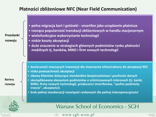 Płatności zbliżeniowe NFC (Near Field Communication) 
Przesłanki rozwoju 
•pełna migracja kart i gotówki - smartfon jako urządzenie płatnicze 
•rosnąca popularność transkacji zbliżeniowych w handlu stacjonarnym 
•wielofunkcyjne wykorzystanie technologii 
•niskie koszty akceptacji 
•duże znaczenie w strategiach głównych podmiotów rynku płatności mobilnych tj. banków, MNO i firm nowych technologii 
Bariery rozwoju 
•konieczność znaczących inwestycji dla stworzenia infrastruktury do akceptacji NFC 
•niska powszechność akceptacji 
•obawy klientów dotyczące standardów bezpieczeństwa i poufności danych 
•skomplikowany ekosystem podmiotów o zróżnicowanych interesach (tj. banki, MNO, firmy nowych technologii, producenci smartfonów, "zaufne podmioty trzecie", akceptanci) 
•brak pełnej standaryzcji rozwiązań rynkowych dla pełnej interoperacyjności  