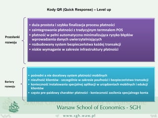Kody QR (Quick Response) – Level up 
Przesłanki rozwoju 
•duża prostota i szybka finalizacja procesu płatności 
•zaintegrowanie płatności z tradycyjnym termnalem POS 
•płatność w pełni automatyczna minimalizująca ryzyko błędów wprowadzenia danych uwierzytelniających 
•rozbudowany system bezpieczeństwa każdej transakcji 
•niskie wymaganie w zakresie infrastruktury płatności 
Bariery 
rozwoju 
•pośredni a nie docelowy system płatności mobilnych 
•nieufność klientów - szczególnie w zakresie poufności i bezpieczeństwa transakcji 
•konieczność instalowania specjalnej aplikacji w urządzeniach mobilnych i edukcji klientów 
•często pre-paidowy charakter płatności - konieczność zasilenia specjalnego konta  