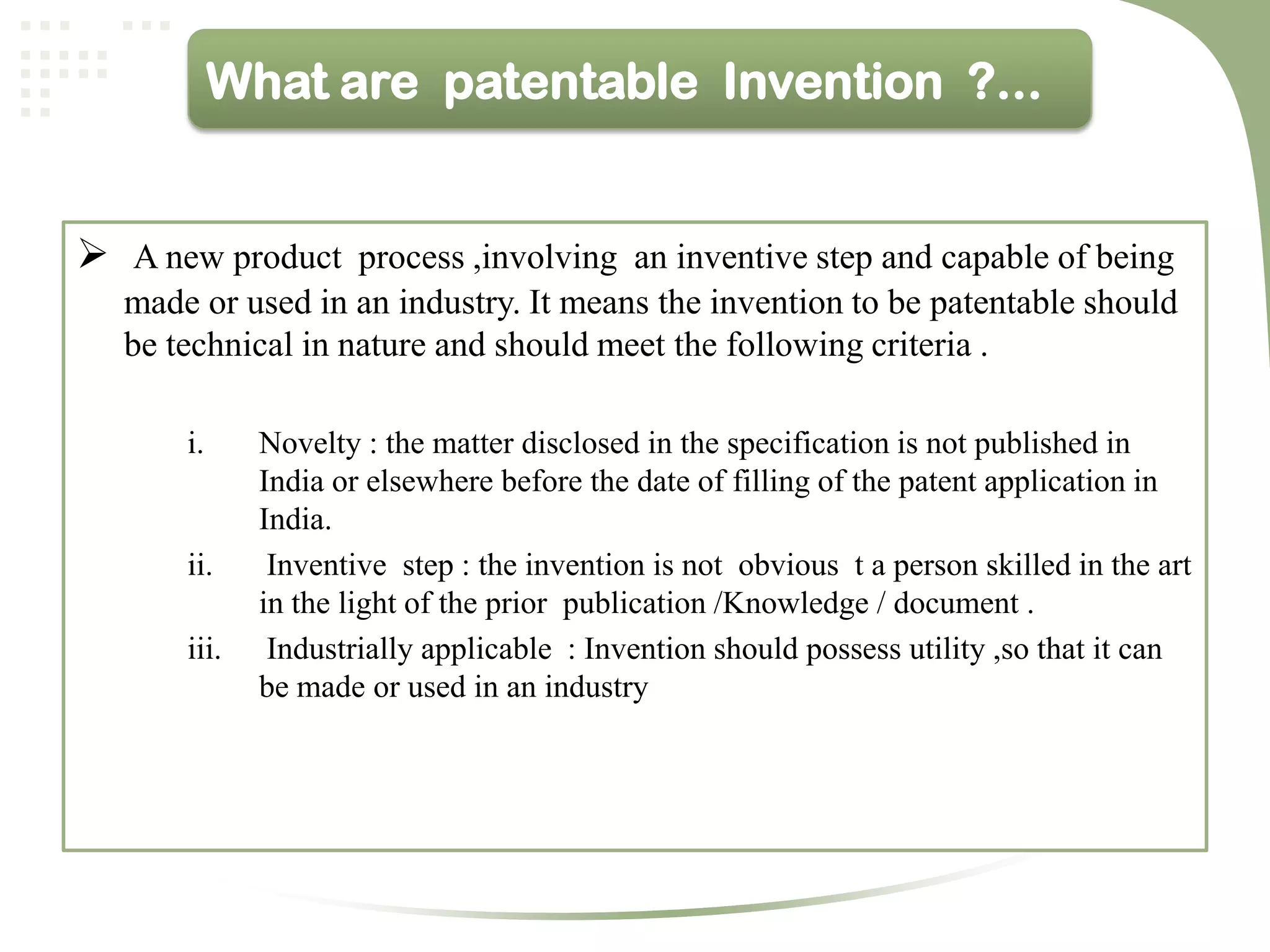 What are patentable Invention ?...


 A new product process ,involving an inventive step and capable of being
   made or used in an industry. It means the invention to be patentable should
   be technical in nature and should meet the following criteria .

       i.     Novelty : the matter disclosed in the specification is not published in
              India or elsewhere before the date of filling of the patent application in
              India.
       ii.     Inventive step : the invention is not obvious t a person skilled in the art
              in the light of the prior publication /Knowledge / document .
       iii.    Industrially applicable : Invention should possess utility ,so that it can
              be made or used in an industry
 