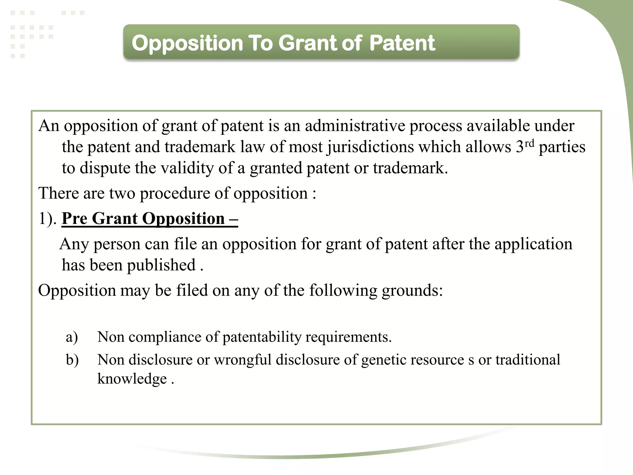 Opposition To Grant of Patent


An opposition of grant of patent is an administrative process available under
    the patent and trademark law of most jurisdictions which allows 3rd parties
    to dispute the validity of a granted patent or trademark.
There are two procedure of opposition :
1). Pre Grant Opposition –
   Any person can file an opposition for grant of patent after the application
    has been published .
Opposition may be filed on any of the following grounds:

    a)   Non compliance of patentability requirements.
    b)   Non disclosure or wrongful disclosure of genetic resource s or traditional
         knowledge .
 
