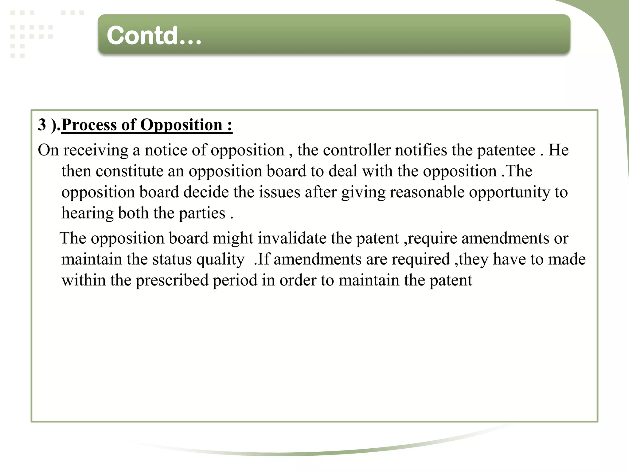 Contd…


3 ).Process of Opposition :
On receiving a notice of opposition , the controller notifies the patentee . He
    then constitute an opposition board to deal with the opposition .The
    opposition board decide the issues after giving reasonable opportunity to
    hearing both the parties .
    The opposition board might invalidate the patent ,require amendments or
    maintain the status quality .If amendments are required ,they have to made
    within the prescribed period in order to maintain the patent
 