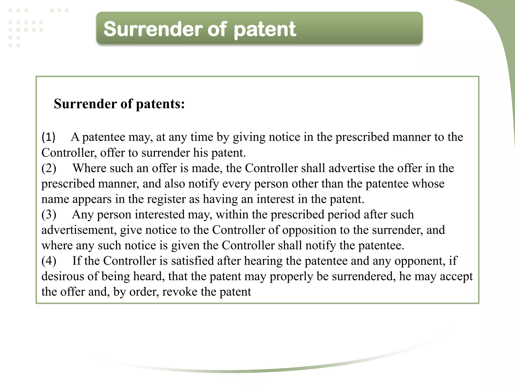 Surrender of patent


  Surrender of patents:

(1) A patentee may, at any time by giving notice in the prescribed manner to the
Controller, offer to surrender his patent.
(2) Where such an offer is made, the Controller shall advertise the offer in the
prescribed manner, and also notify every person other than the patentee whose
name appears in the register as having an interest in the patent.
(3) Any person interested may, within the prescribed period after such
advertisement, give notice to the Controller of opposition to the surrender, and
where any such notice is given the Controller shall notify the patentee.
(4) If the Controller is satisfied after hearing the patentee and any opponent, if
desirous of being heard, that the patent may properly be surrendered, he may accept
the offer and, by order, revoke the patent
 