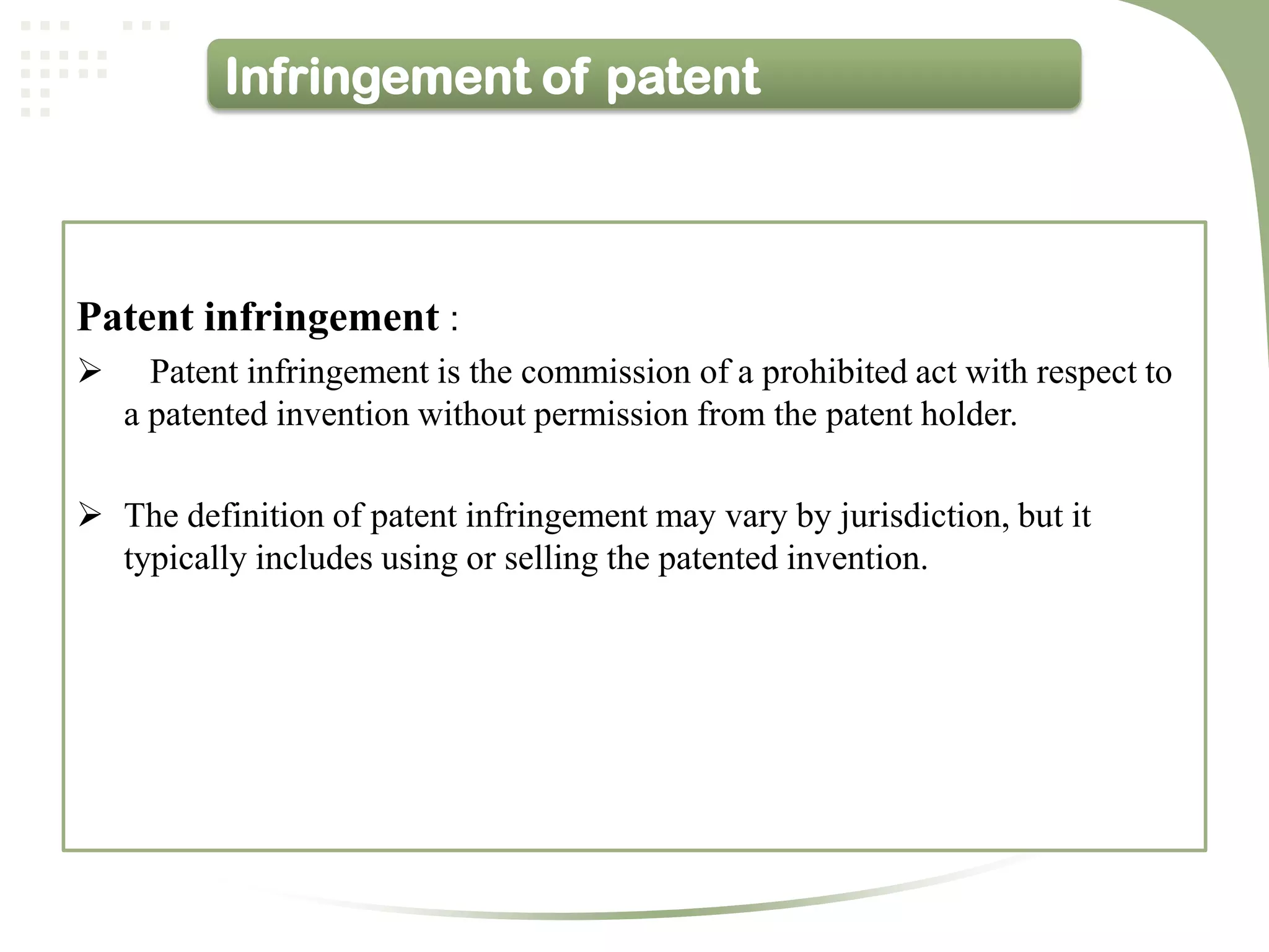 Infringement of patent



Patent infringement :
     Patent infringement is the commission of a prohibited act with respect to
    a patented invention without permission from the patent holder.

 The definition of patent infringement may vary by jurisdiction, but it
  typically includes using or selling the patented invention.
 