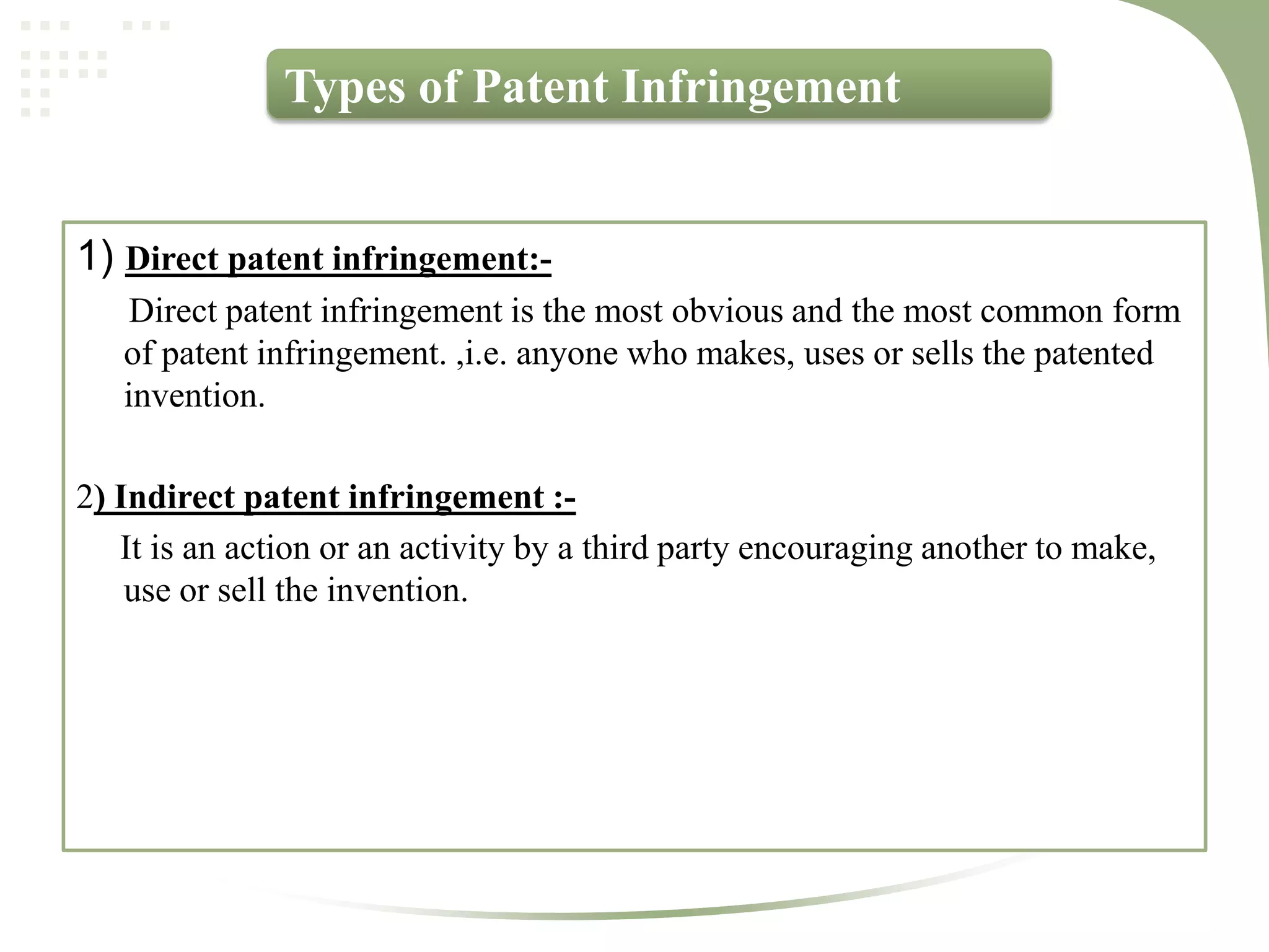 Types of Patent Infringement


1) Direct patent infringement:-
    Direct patent infringement is the most obvious and the most common form
   of patent infringement. ,i.e. anyone who makes, uses or sells the patented
   invention.

2) Indirect patent infringement :-
   It is an action or an activity by a third party encouraging another to make,
    use or sell the invention.
 