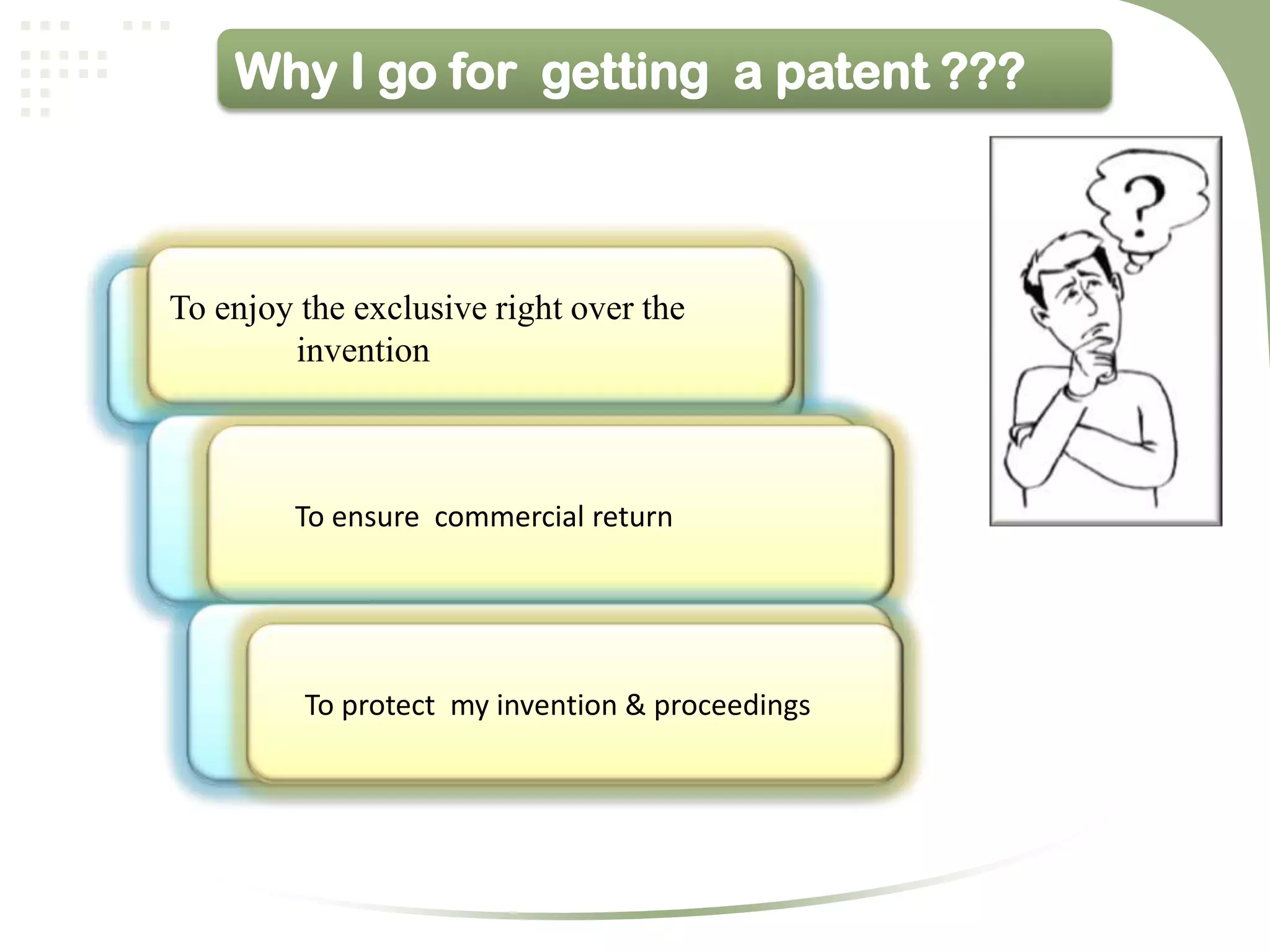 Why I go for getting a patent ???



To enjoy the exclusive right over the
        invention



         To ensure commercial return




         To protect my invention & proceedings
 