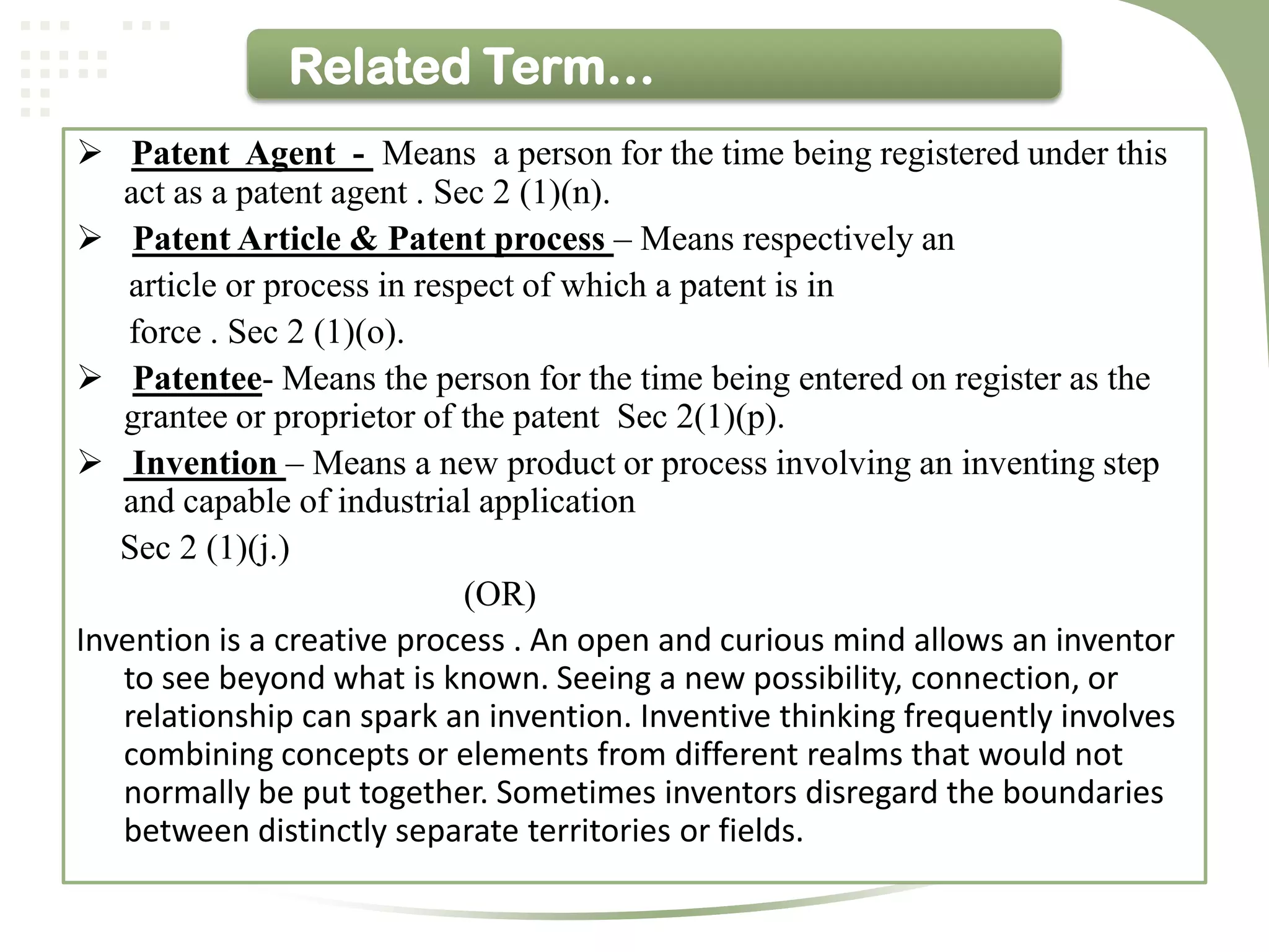 Related Term…
 Patent Agent - Means a person for the time being registered under this
   act as a patent agent . Sec 2 (1)(n).
 Patent Article & Patent process – Means respectively an
    article or process in respect of which a patent is in
    force . Sec 2 (1)(o).
 Patentee- Means the person for the time being entered on register as the
   grantee or proprietor of the patent Sec 2(1)(p).
 Invention – Means a new product or process involving an inventing step
   and capable of industrial application
   Sec 2 (1)(j.)
                             (OR)
Invention is a creative process . An open and curious mind allows an inventor
   to see beyond what is known. Seeing a new possibility, connection, or
   relationship can spark an invention. Inventive thinking frequently involves
   combining concepts or elements from different realms that would not
   normally be put together. Sometimes inventors disregard the boundaries
   between distinctly separate territories or fields.
 