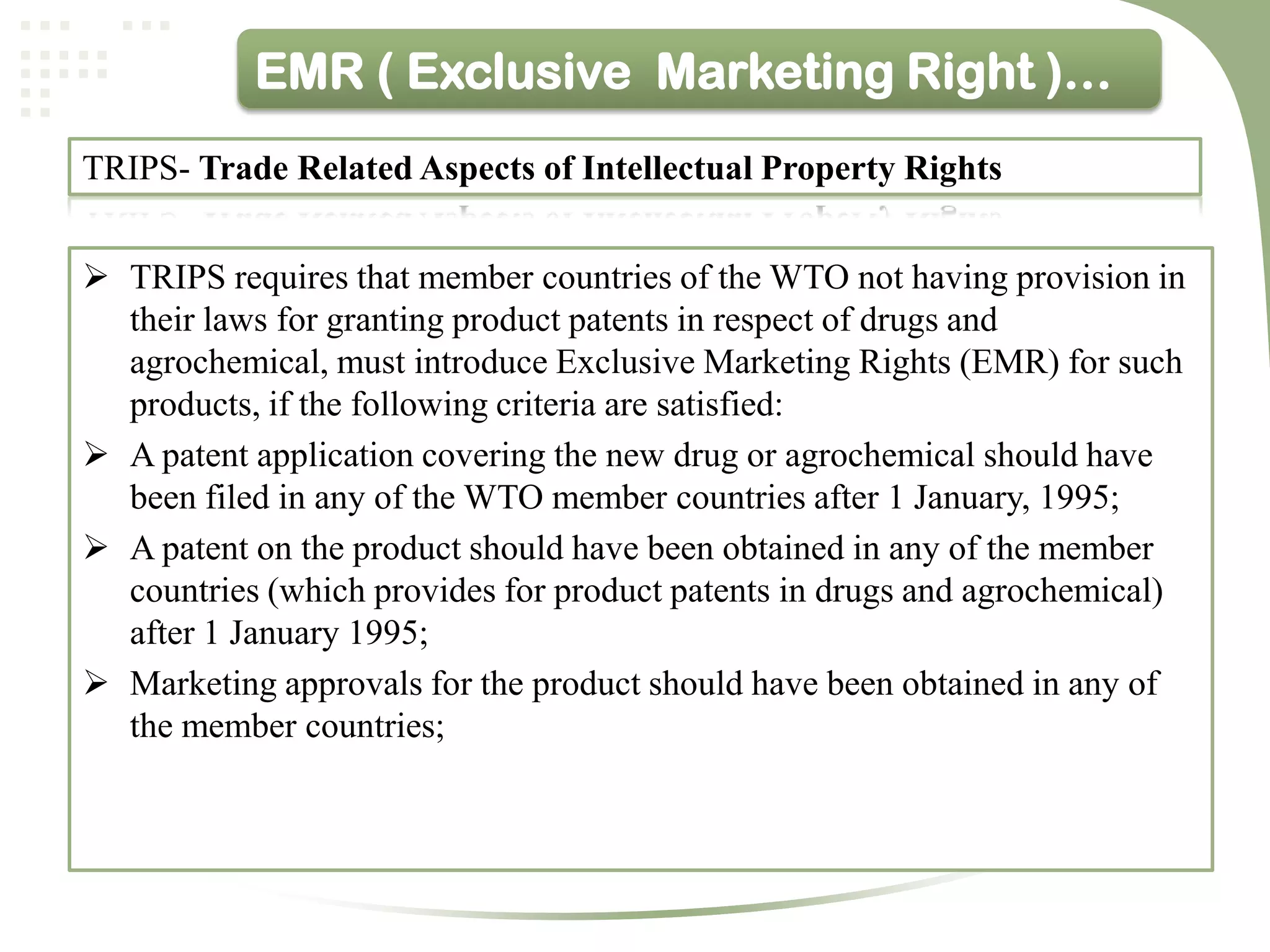 EMR ( Exclusive Marketing Right )…
TRIPS- Trade Related Aspects of Intellectual Property Rights


 TRIPS requires that member countries of the WTO not having provision in
  their laws for granting product patents in respect of drugs and
  agrochemical, must introduce Exclusive Marketing Rights (EMR) for such
  products, if the following criteria are satisfied:
 A patent application covering the new drug or agrochemical should have
  been filed in any of the WTO member countries after 1 January, 1995;
 A patent on the product should have been obtained in any of the member
  countries (which provides for product patents in drugs and agrochemical)
  after 1 January 1995;
 Marketing approvals for the product should have been obtained in any of
  the member countries;
 