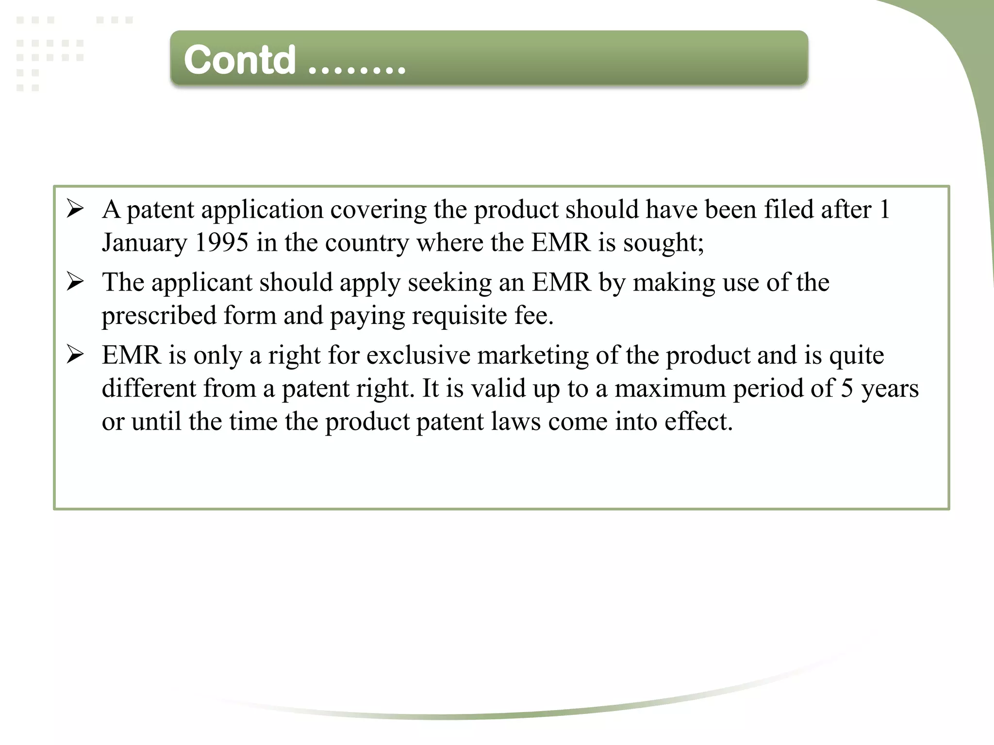 Contd ……..


 A patent application covering the product should have been filed after 1
  January 1995 in the country where the EMR is sought;
 The applicant should apply seeking an EMR by making use of the
  prescribed form and paying requisite fee.
 EMR is only a right for exclusive marketing of the product and is quite
  different from a patent right. It is valid up to a maximum period of 5 years
  or until the time the product patent laws come into effect.
 