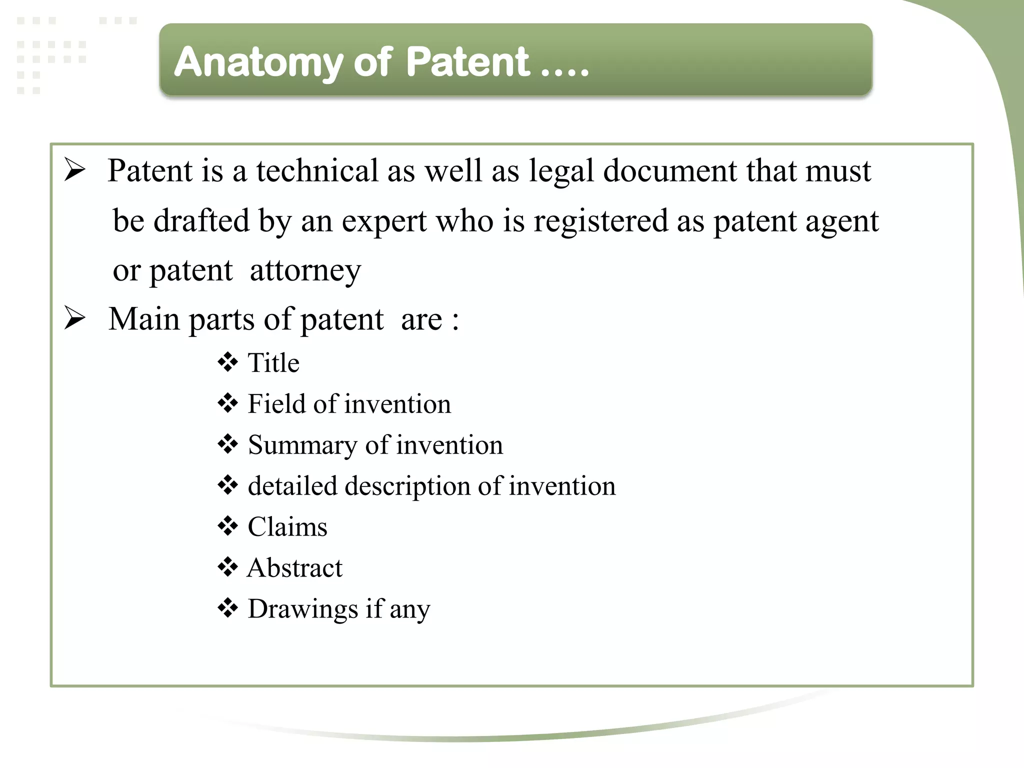 Anatomy of Patent ….

 Patent is a technical as well as legal document that must
  be drafted by an expert who is registered as patent agent
  or patent attorney
 Main parts of patent are :
            Title
            Field of invention
            Summary of invention
            detailed description of invention
            Claims
            Abstract
            Drawings if any
 