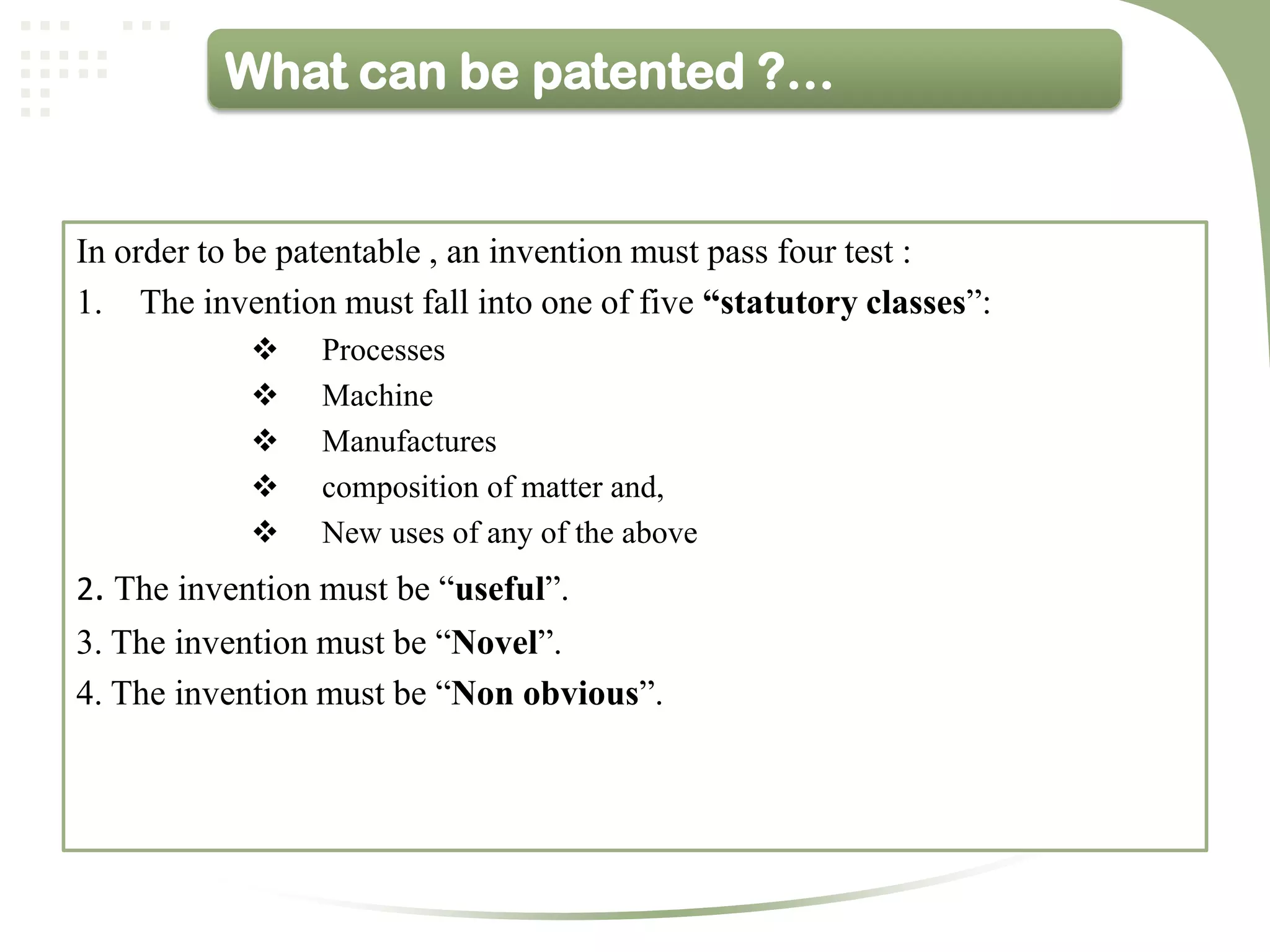 What can be patented ?…


In order to be patentable , an invention must pass four test :
1. The invention must fall into one of five “statutory classes”:
                Processes
                Machine
                Manufactures
                composition of matter and,
                New uses of any of the above
2. The invention must be “useful”.
3. The invention must be “Novel”.
4. The invention must be “Non obvious”.
 
