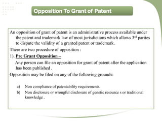 Opposition To Grant of Patent


An opposition of grant of patent is an administrative process available under
    the patent and trademark law of most jurisdictions which allows 3rd parties
    to dispute the validity of a granted patent or trademark.
There are two procedure of opposition :
1). Pre Grant Opposition –
   Any person can file an opposition for grant of patent after the application
    has been published .
Opposition may be filed on any of the following grounds:

    a)   Non compliance of patentability requirements.
    b)   Non disclosure or wrongful disclosure of genetic resource s or traditional
         knowledge .
 
