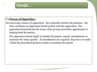 Contd…


3 ).Process of Opposition :
On receiving a notice of opposition , the controller notifies the patentee . He
    then constitute an opposition board to deal with the opposition .The
    opposition board decide the issues after giving reasonable opportunity to
    hearing both the parties .
    The opposition board might invalidate the patent ,require amendments or
    maintain the status quality .If amendments are required ,they have to made
    within the prescribed period in order to maintain the patent
 