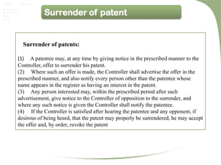 Surrender of patent


  Surrender of patents:

(1) A patentee may, at any time by giving notice in the prescribed manner to the
Controller, offer to surrender his patent.
(2) Where such an offer is made, the Controller shall advertise the offer in the
prescribed manner, and also notify every person other than the patentee whose
name appears in the register as having an interest in the patent.
(3) Any person interested may, within the prescribed period after such
advertisement, give notice to the Controller of opposition to the surrender, and
where any such notice is given the Controller shall notify the patentee.
(4) If the Controller is satisfied after hearing the patentee and any opponent, if
desirous of being heard, that the patent may properly be surrendered, he may accept
the offer and, by order, revoke the patent
 