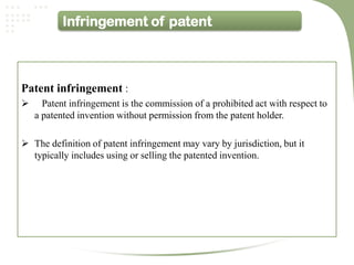 Infringement of patent



Patent infringement :
     Patent infringement is the commission of a prohibited act with respect to
    a patented invention without permission from the patent holder.

 The definition of patent infringement may vary by jurisdiction, but it
  typically includes using or selling the patented invention.
 