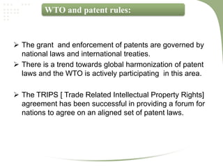 WTO and patent rules:



 The grant and enforcement of patents are governed by
  national laws and international treaties.
 There is a trend towards global harmonization of patent
  laws and the WTO is actively participating in this area.

 The TRIPS [ Trade Related Intellectual Property Rights]
  agreement has been successful in providing a forum for
  nations to agree on an aligned set of patent laws.
 