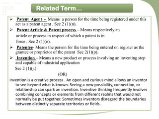 Related Term…
 Patent Agent - Means a person for the time being registered under this
   act as a patent agent . Sec 2 (1)(n).
 Patent Article & Patent process – Means respectively an
    article or process in respect of which a patent is in
    force . Sec 2 (1)(o).
 Patentee- Means the person for the time being entered on register as the
   grantee or proprietor of the patent Sec 2(1)(p).
 Invention – Means a new product or process involving an inventing step
   and capable of industrial application
   Sec 2 (1)(j.)
                             (OR)
Invention is a creative process . An open and curious mind allows an inventor
   to see beyond what is known. Seeing a new possibility, connection, or
   relationship can spark an invention. Inventive thinking frequently involves
   combining concepts or elements from different realms that would not
   normally be put together. Sometimes inventors disregard the boundaries
   between distinctly separate territories or fields.
 
