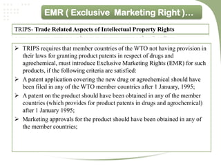 EMR ( Exclusive Marketing Right )…
TRIPS- Trade Related Aspects of Intellectual Property Rights


 TRIPS requires that member countries of the WTO not having provision in
  their laws for granting product patents in respect of drugs and
  agrochemical, must introduce Exclusive Marketing Rights (EMR) for such
  products, if the following criteria are satisfied:
 A patent application covering the new drug or agrochemical should have
  been filed in any of the WTO member countries after 1 January, 1995;
 A patent on the product should have been obtained in any of the member
  countries (which provides for product patents in drugs and agrochemical)
  after 1 January 1995;
 Marketing approvals for the product should have been obtained in any of
  the member countries;
 
