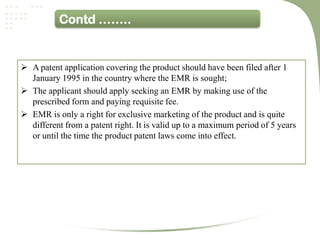 Contd ……..


 A patent application covering the product should have been filed after 1
  January 1995 in the country where the EMR is sought;
 The applicant should apply seeking an EMR by making use of the
  prescribed form and paying requisite fee.
 EMR is only a right for exclusive marketing of the product and is quite
  different from a patent right. It is valid up to a maximum period of 5 years
  or until the time the product patent laws come into effect.
 
